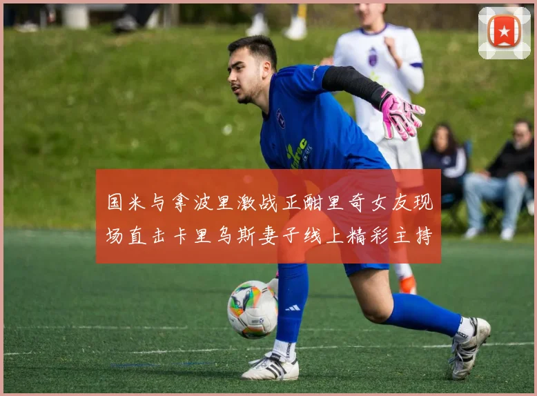 国米与拿波里激战正酣里奇女友现场直击卡里乌斯妻子线上精彩主持