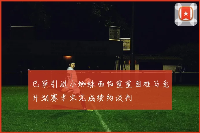巴萨引进小蜘蛛面临重重困难马竞计划赛季末完成续约谈判