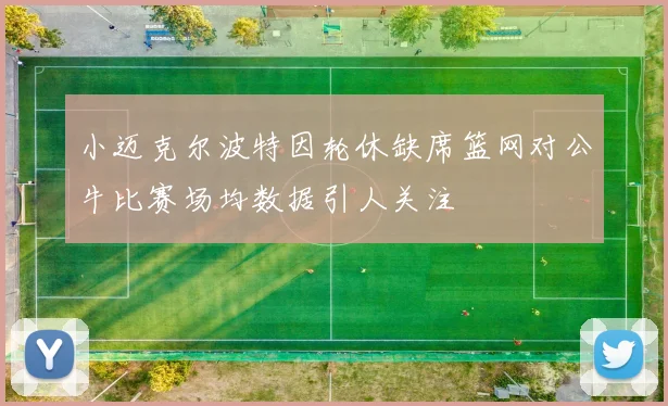 小迈克尔波特因轮休缺席篮网对公牛比赛场均数据引人关注