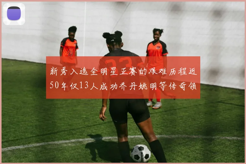 新秀入选全明星正赛的艰难历程近50年仅13人成功乔丹姚明等传奇领衔