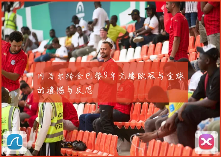 内马尔转会巴黎9年无缘欧冠与金球的遗憾与反思
