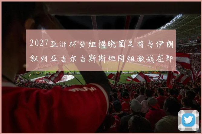 2027亚洲杯分组揭晓国足将与伊朗叙利亚吉尔吉斯斯坦同组激战在即