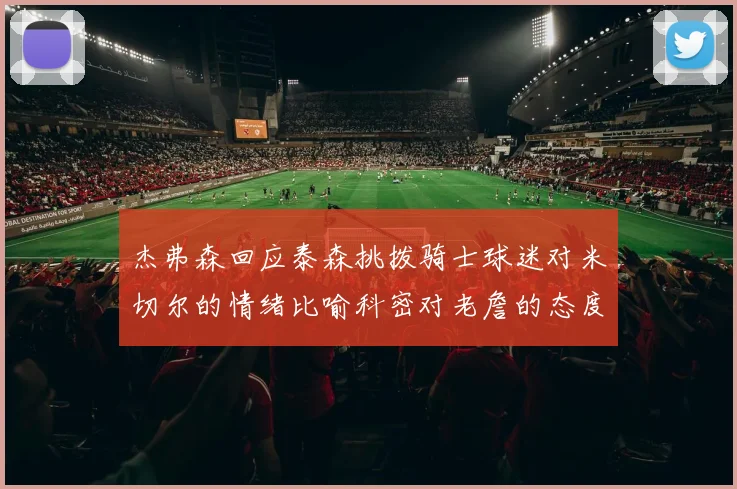 杰弗森回应泰森挑拨骑士球迷对米切尔的情绪比喻科密对老詹的态度