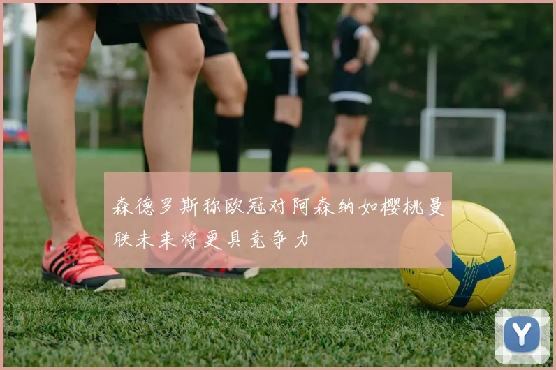 森德罗斯称欧冠对阿森纳如樱桃曼联未来将更具竞争力
