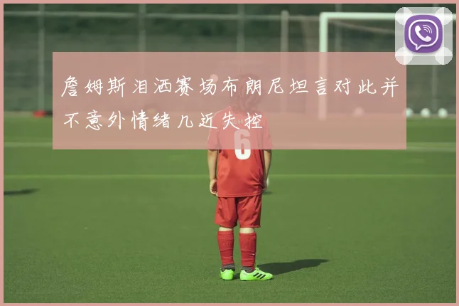 詹姆斯泪洒赛场布朗尼坦言对此并不意外情绪几近失控