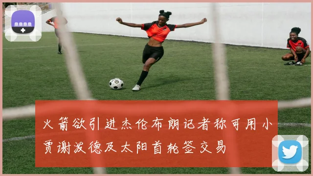 火箭欲引进杰伦布朗记者称可用小贾谢泼德及太阳首轮签交易
