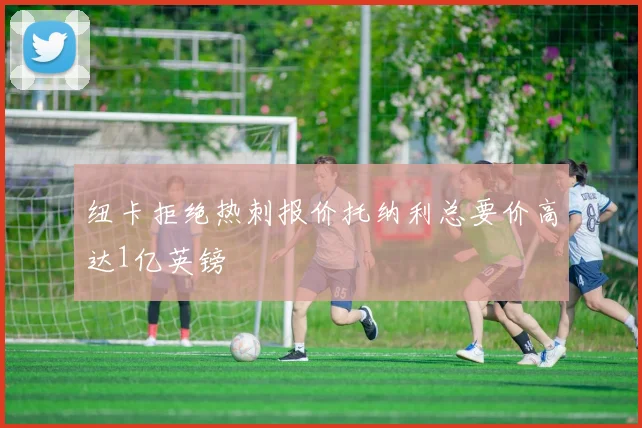 纽卡拒绝热刺报价托纳利总要价高达1亿英镑