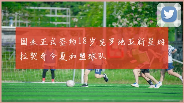 国米正式签约18岁克罗地亚新星姆拉契奇今夏加盟球队