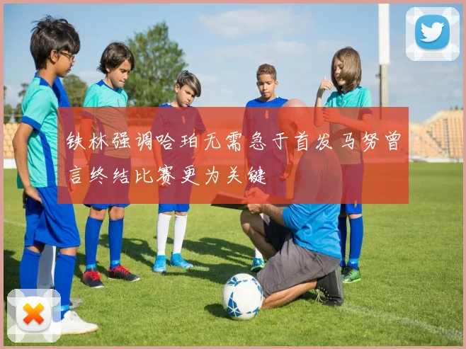 铁林强调哈珀无需急于首发马努曾言终结比赛更为关键