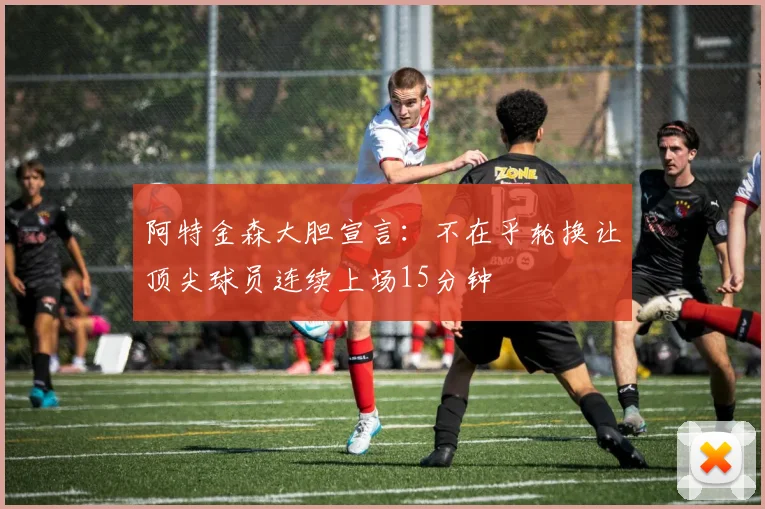 阿特金森大胆宣言：不在乎轮换让顶尖球员连续上场15分钟