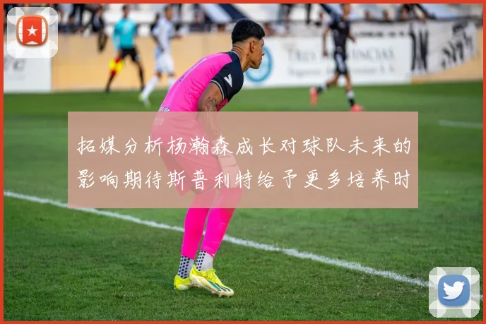 拓媒分析杨瀚森成长对球队未来的影响期待斯普利特给予更多培养时间