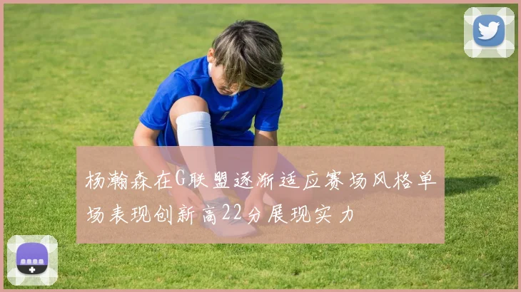 杨瀚森在G联盟逐渐适应赛场风格单场表现创新高22分展现实力