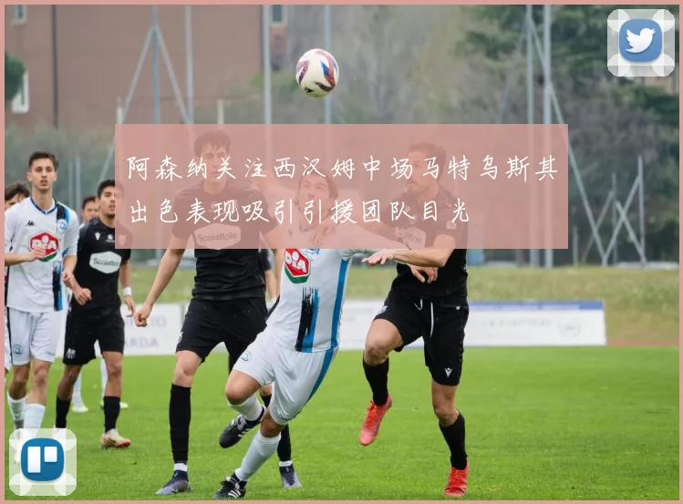 阿森纳关注西汉姆中场马特乌斯其出色表现吸引引援团队目光