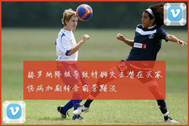 赫罗纳降级导致特狮失去潜在买家伤病加剧转会前景黯淡