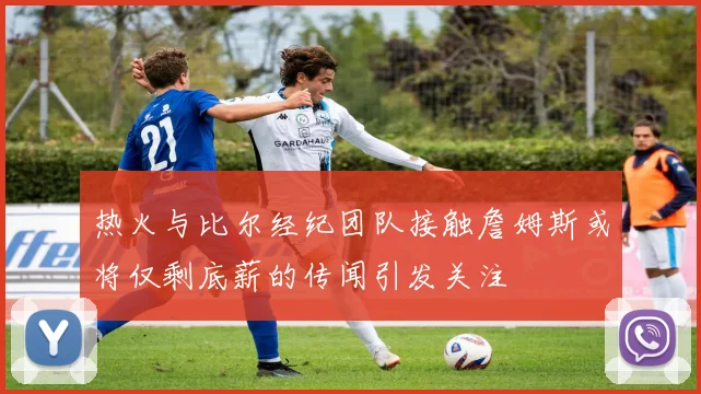 热火与比尔经纪团队接触詹姆斯或将仅剩底薪的传闻引发关注