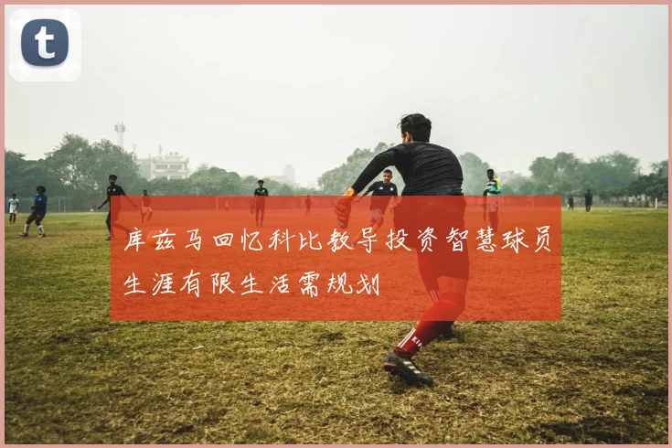 库兹马回忆科比教导投资智慧球员生涯有限生活需规划