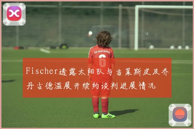 Fischer透露太阳队与吉莱斯皮及乔丹古德温展开续约谈判进展情况