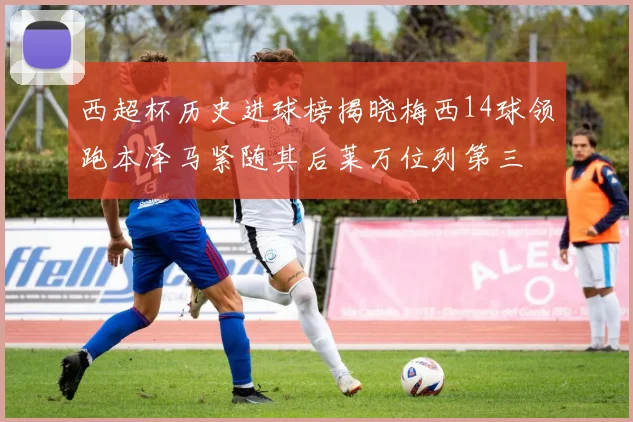 西超杯历史进球榜揭晓梅西14球领跑本泽马紧随其后莱万位列第三