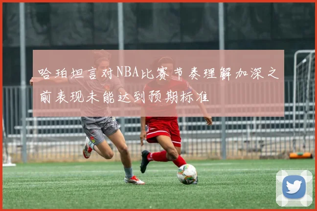 哈珀坦言对NBA比赛节奏理解加深之前表现未能达到预期标准