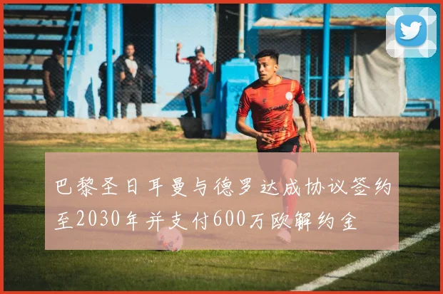 巴黎圣日耳曼与德罗达成协议签约至2030年并支付600万欧解约金
