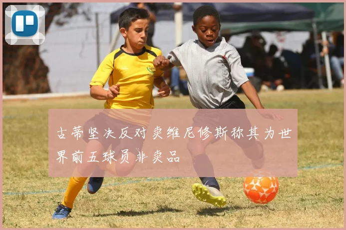 古蒂坚决反对卖维尼修斯称其为世界前五球员非卖品