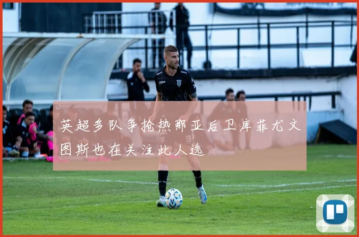 英超多队争抢热那亚后卫库菲尤文图斯也在关注此人选