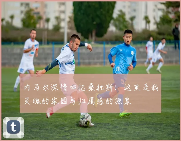 内马尔深情回忆桑托斯：这里是我灵魂的家园与归属感的源泉