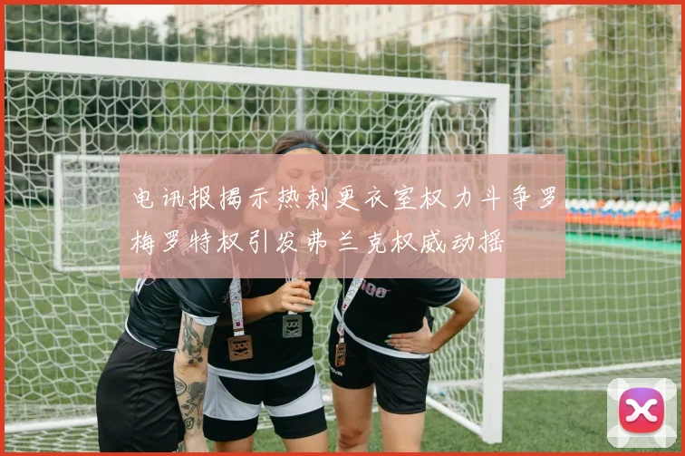 电讯报揭示热刺更衣室权力斗争罗梅罗特权引发弗兰克权威动摇