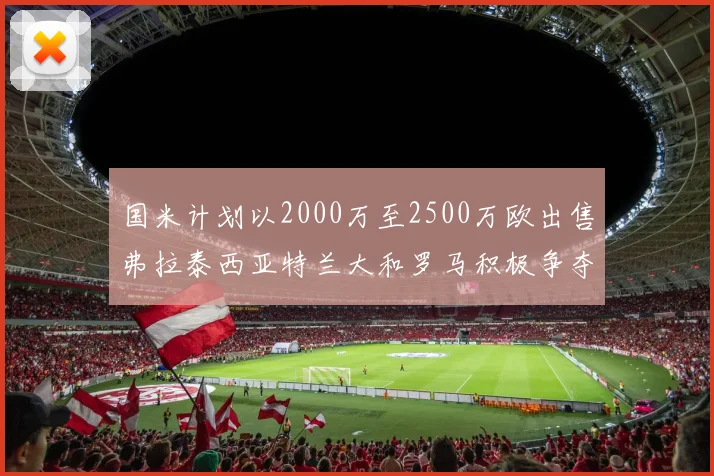 国米计划以2000万至2500万欧出售弗拉泰西亚特兰大和罗马积极争夺