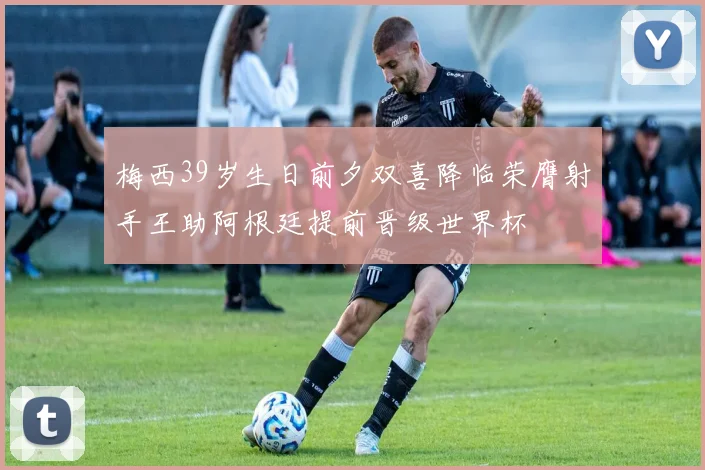 梅西39岁生日前夕双喜降临荣膺射手王助阿根廷提前晋级世界杯