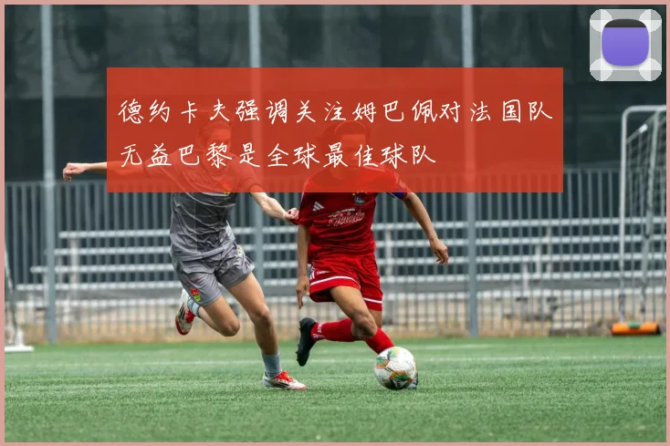 德约卡夫强调关注姆巴佩对法国队无益巴黎是全球最佳球队