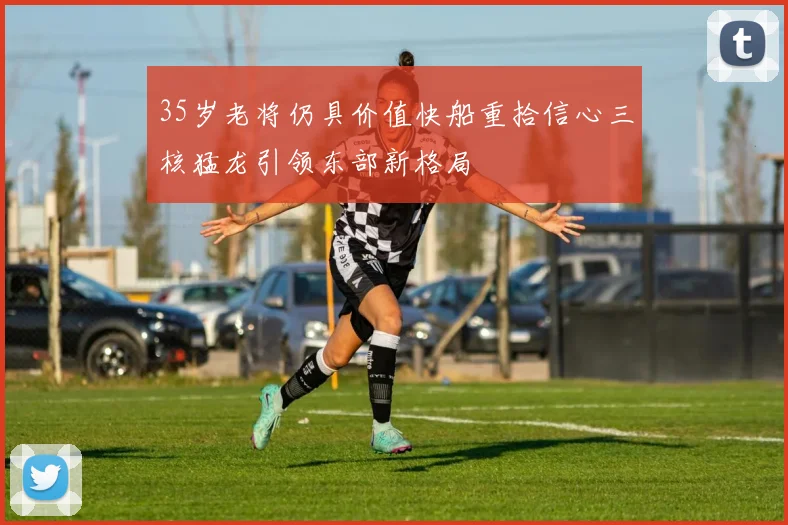 35岁老将仍具价值快船重拾信心三核猛龙引领东部新格局