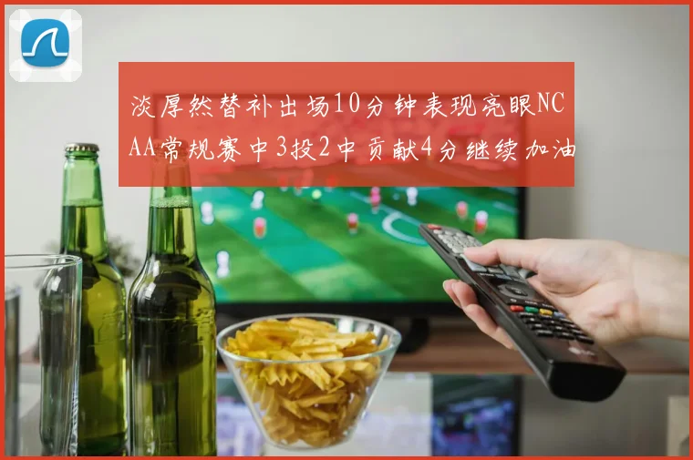 淡厚然替补出场10分钟表现亮眼NCAA常规赛中3投2中贡献4分继续加油