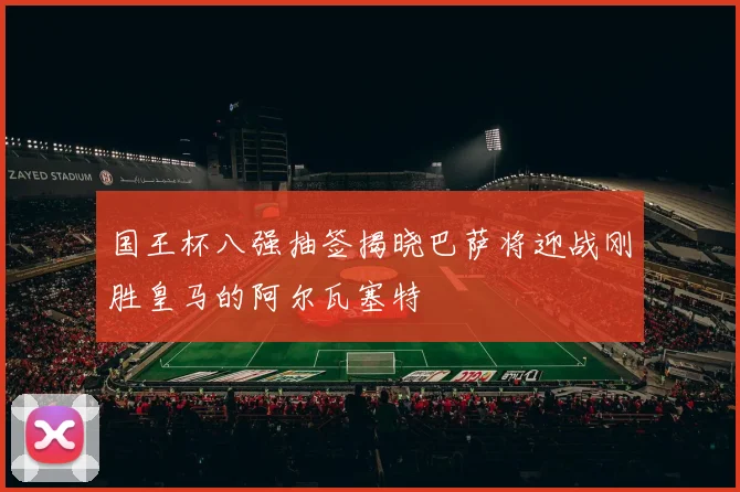 国王杯八强抽签揭晓巴萨将迎战刚胜皇马的阿尔瓦塞特