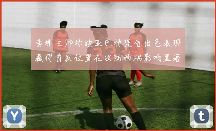 黄蜂主帅称迪亚巴特凭借出色表现赢得首发位置在攻防两端影响显著
