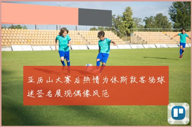 亚历山大赛后热情为休斯敦客场球迷签名展现偶像风范